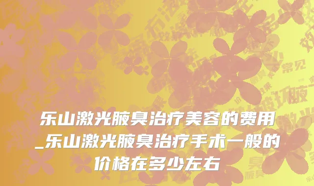 乐山激光腋臭治疗美容的费用_乐山激光腋臭治疗手术一般的价格在多少左右