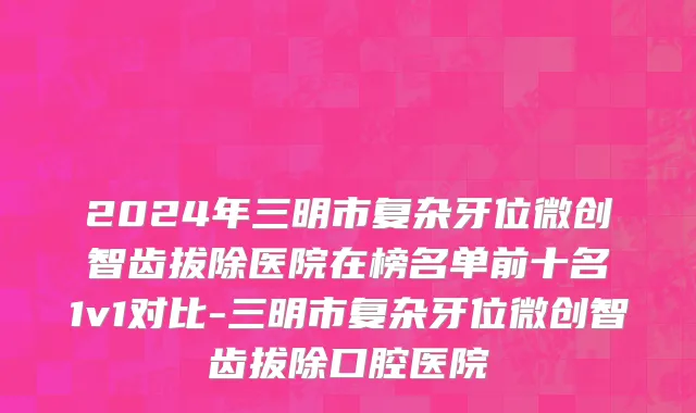 2024年三明市复杂牙位微创智齿拔除医院在榜名单前十名1v1对比-三明市复杂牙位微创智齿拔除口腔医院