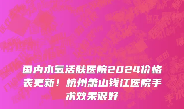 国内水氧活肤医院2024价格表更新!杭州萧山钱江医院手术效果很好