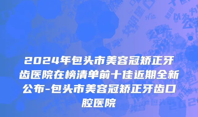 2024年包头市美容冠矫正牙齿医院在榜清单前十佳近期全新公布-包头市美容冠矫正牙齿口腔医院