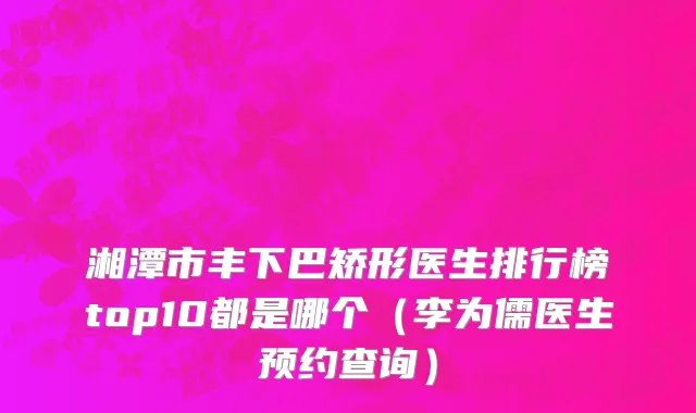 湘潭市丰下巴矫形医生排行榜top10都是哪个（李为儒医生预约查询）