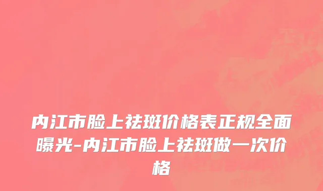 内江市脸上祛斑价格表正规全面曝光-内江市脸上祛斑做一次价格