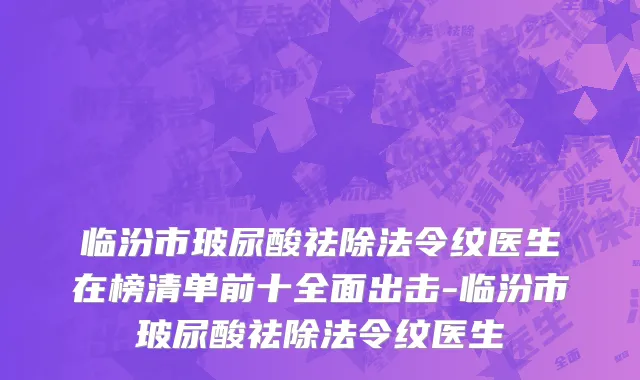 临汾市玻尿酸祛除法令纹医生在榜清单前十全面出击-临汾市玻尿酸祛除法令纹医生