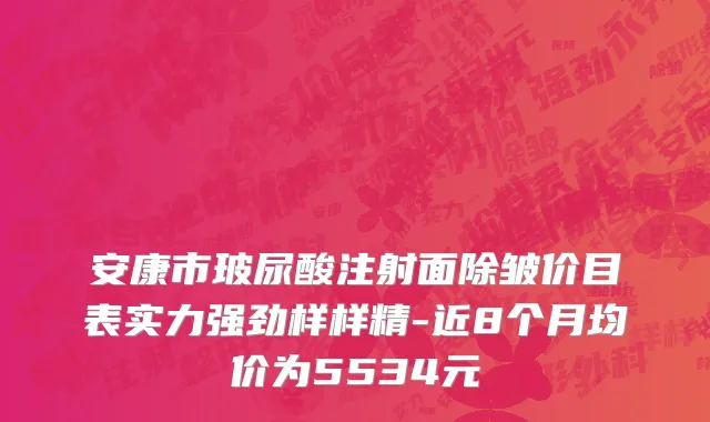 安康市玻尿酸注射面除皱价目表实力强劲样样精-近8个月均价为5534元