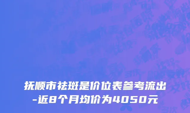 抚顺市祛斑是价位表参考流出-近8个月均价为4050元