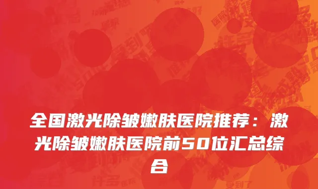 全国激光除皱嫩肤医院推荐：激光除皱嫩肤医院前50位汇总综合