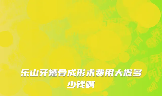 乐山牙槽骨成形术费用大概多少钱啊
