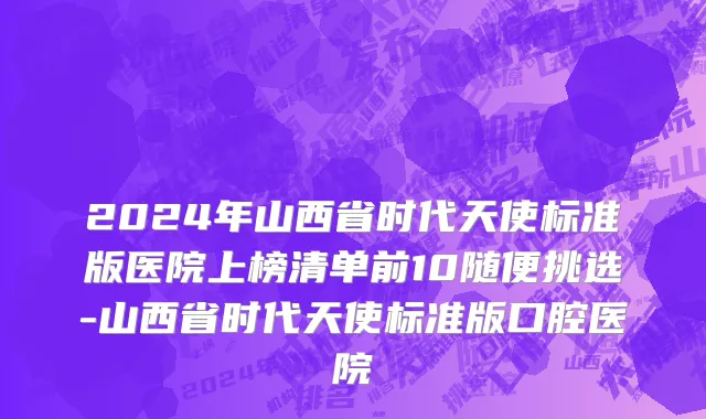 2024年山西省时代天使标准版医院上榜清单前10随便挑选-山西省时代天使标准版口腔医院