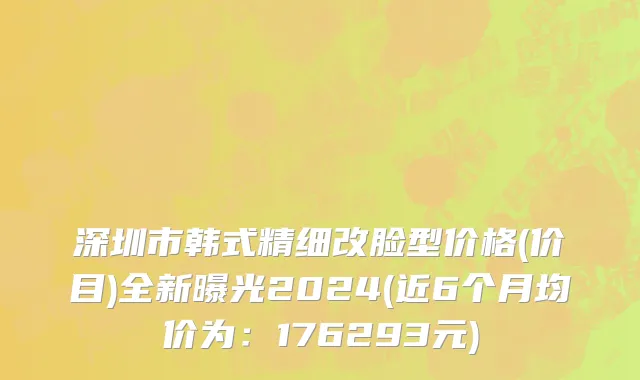 深圳市韩式精细改脸型价格(价目)全新曝光2024(近6个月均价为：176293元)