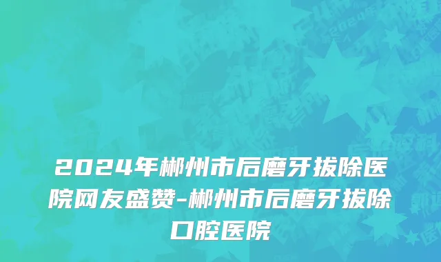 2024年郴州市后磨牙拔除医院网友盛赞-郴州市后磨牙拔除口腔医院