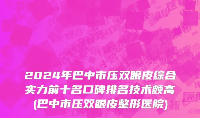 2024年巴中市压双眼皮综合实力前十名口碑排名技术颇高(巴中市压双眼皮整形医院)