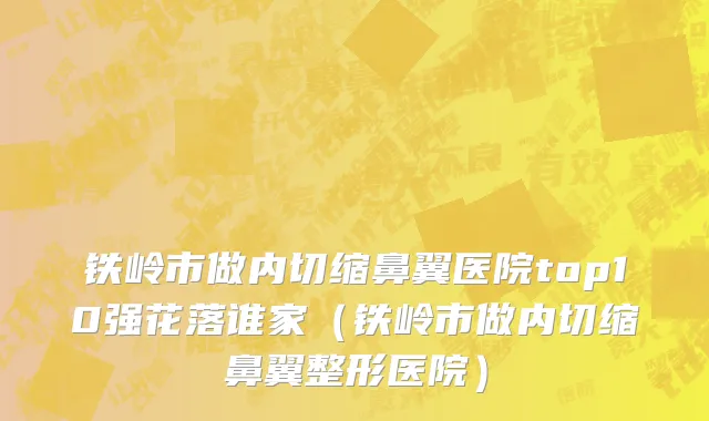 铁岭市做内切缩鼻翼医院top10强花落谁家（铁岭市做内切缩鼻翼整形医院）