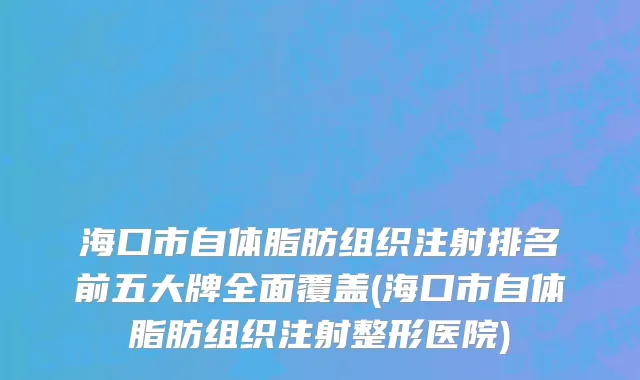 海口市自体脂肪组织注射排名前五大牌全面覆盖(海口市自体脂肪组织注射整形医院)