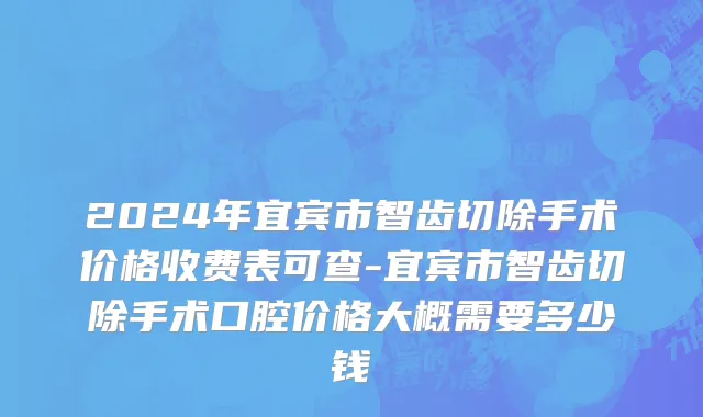2024年宜宾市智齿切除手术价格收费表可查-宜宾市智齿切除手术口腔价格大概需要多少钱
