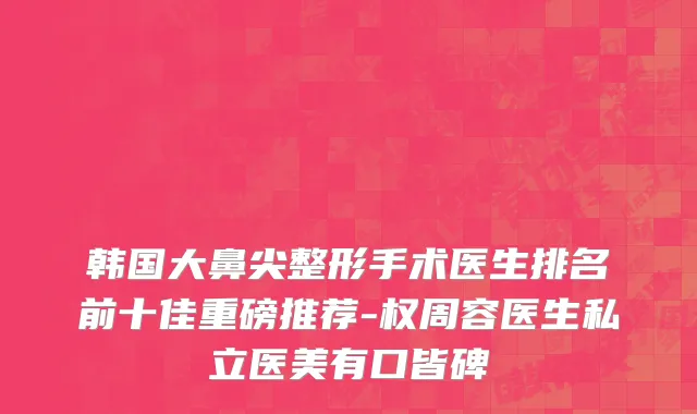 韩国大鼻尖整形手术医生排名前十佳重磅推荐-权周容医生私立医美有口皆碑