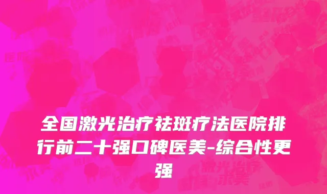 全国激光治疗祛斑疗法医院排行前二十强口碑医美-综合性更强