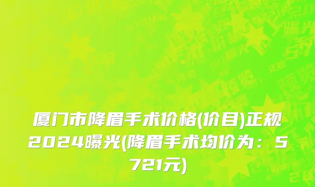 厦门市降眉手术价格(价目)正规2024曝光(降眉手术均价为：5721元)