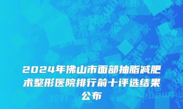2024年佛山市面部抽脂减肥术整形医院排行前十评选结果公布