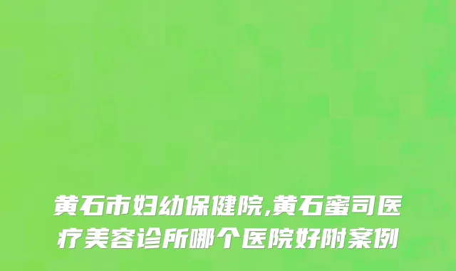 黄石市妇幼保健院,黄石蜜司医疗美容诊所哪个医院好附案例