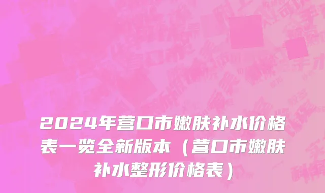 2024年营口市嫩肤补水价格表一览全新版本（营口市嫩肤补水整形价格表）