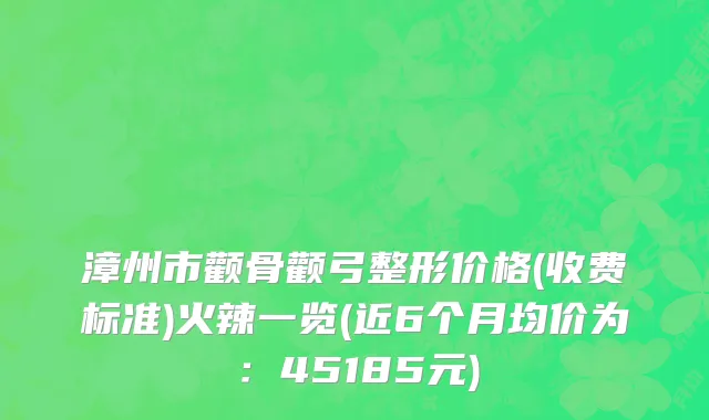 漳州市颧骨颧弓整形价格(收费标准)火辣一览(近6个月均价为：45185元)