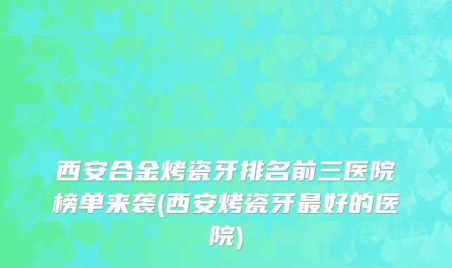 西安合金烤瓷牙排名前三医院榜单来袭(西安烤瓷牙最好的医院)