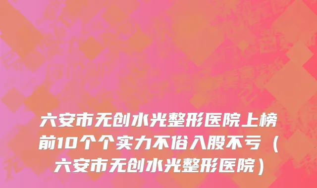 六安市无创水光整形医院上榜前10个个实力不俗入股不亏（六安市无创水光整形医院）