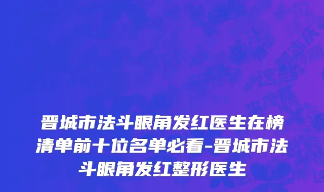 晋城市法斗眼角发红医生在榜清单前十位名单必看-晋城市法斗眼角发红整形医生