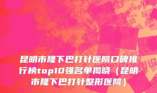昆明市隆下巴打针医院口碑排行榜top10强名单揭晓（昆明市隆下巴打针整形医院）