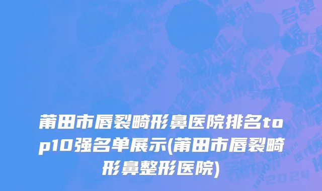 莆田市唇裂畸形鼻医院排名top10强名单展示(莆田市唇裂畸形鼻整形医院)