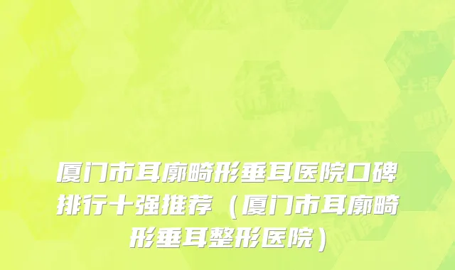 厦门市耳廓畸形垂耳医院口碑排行十强推荐（厦门市耳廓畸形垂耳整形医院）