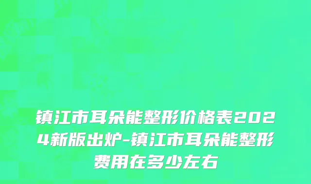 镇江市耳朵能整形价格表2024新版出炉-镇江市耳朵能整形费用在多少左右