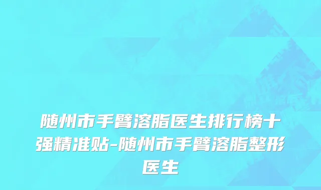 随州市手臂溶脂医生排行榜十强精准贴-随州市手臂溶脂整形医生