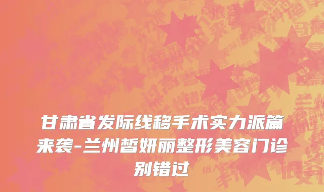 甘肃省发际线移手术实力派篇来袭-兰州皙妍丽整形美容门诊别错过