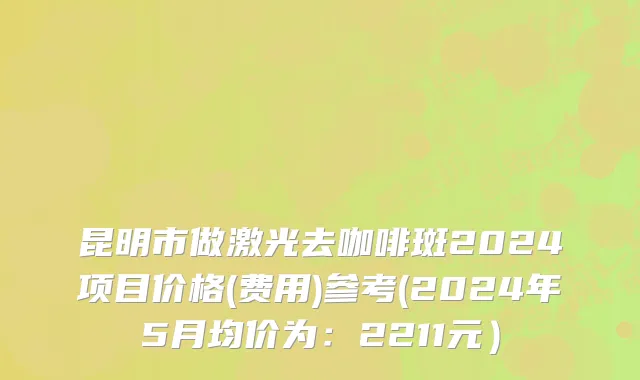昆明市做激光去咖啡斑2024项目价格(费用)参考(2024年5月均价为：2211元）