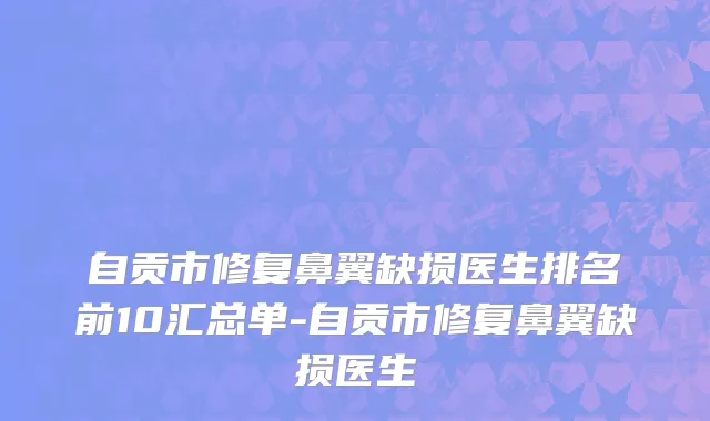 自贡市修复鼻翼缺损医生排名前10汇总单-自贡市修复鼻翼缺损医生