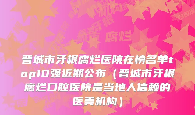 晋城市牙根腐烂医院在榜名单top10强近期公布（晋城市牙根腐烂口腔医院是当地人信赖的医美机构）