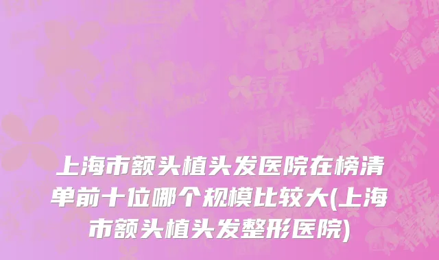 上海市额头植头发医院在榜清单前十位哪个规模比较大(上海市额头植头发整形医院)
