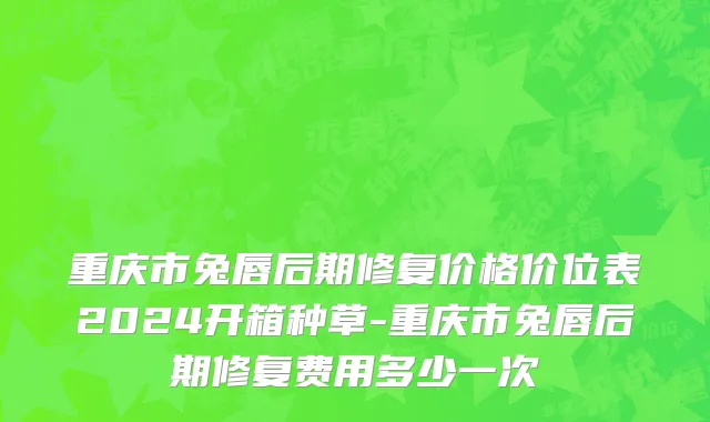 重庆市兔唇后期修复价格价位表2024开箱种草-重庆市兔唇后期修复费用多少一次