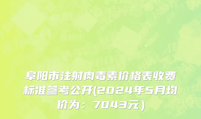 阜阳市注射肉毒素价格表收费标准参考公开(2024年5月均价为：7043元）