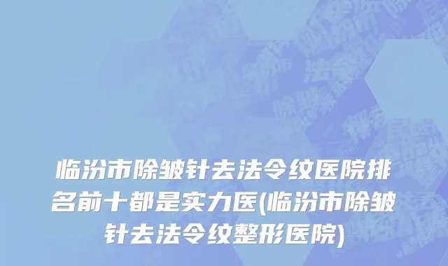 临汾市除皱针去法令纹医院排名前十都是实力医(临汾市除皱针去法令纹整形医院)