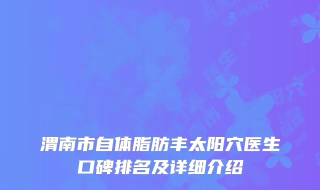 渭南市自体脂肪丰太阳穴医生口碑排名及详细介绍