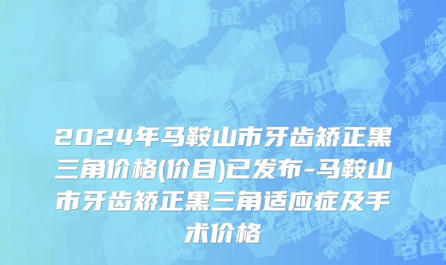 2024年马鞍山市牙齿矫正黑三角价格(价目)已发布-马鞍山市牙齿矫正黑三角适应症及手术价格