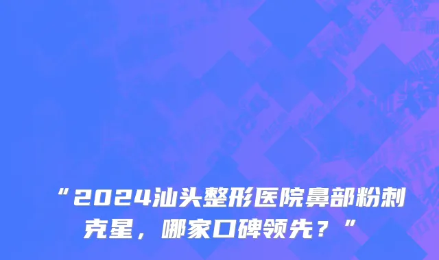 “2024汕头整形医院鼻部粉刺克星,哪家口碑领先?”