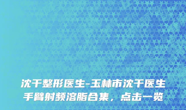 沈干整形医生-玉林市沈干医生手臂射频溶脂合集，点击一览