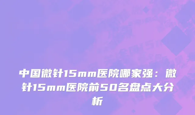 中国微针15mm医院哪家强：微针15mm医院前50名盘点大分析