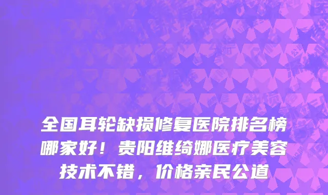 全国耳轮缺损修复医院排名榜哪家好!贵阳维绮娜医疗美容技术不错,价格亲民公道