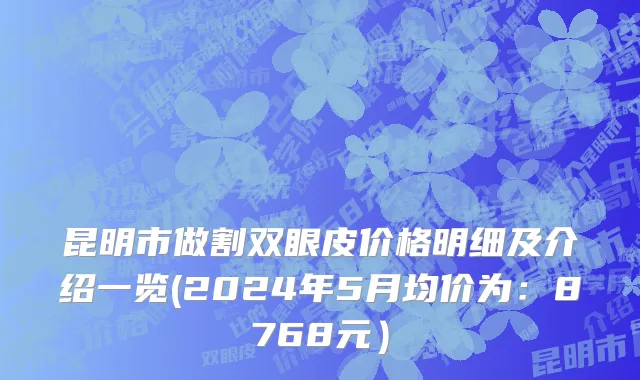 昆明市做割双眼皮价格明细及介绍一览(2024年5月均价为：8768元）