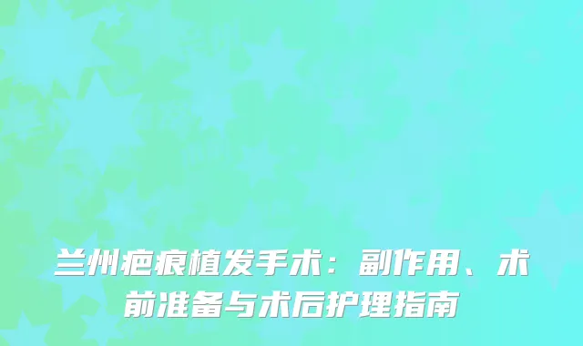 兰州疤痕植发手术：副作用、术前准备与术后护理指南