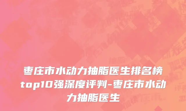 枣庄市水动力抽脂医生排名榜top10强深度评判-枣庄市水动力抽脂医生